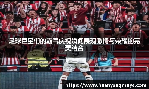 足球巨星们的霸气庆祝瞬间展现激情与荣耀的完美结合